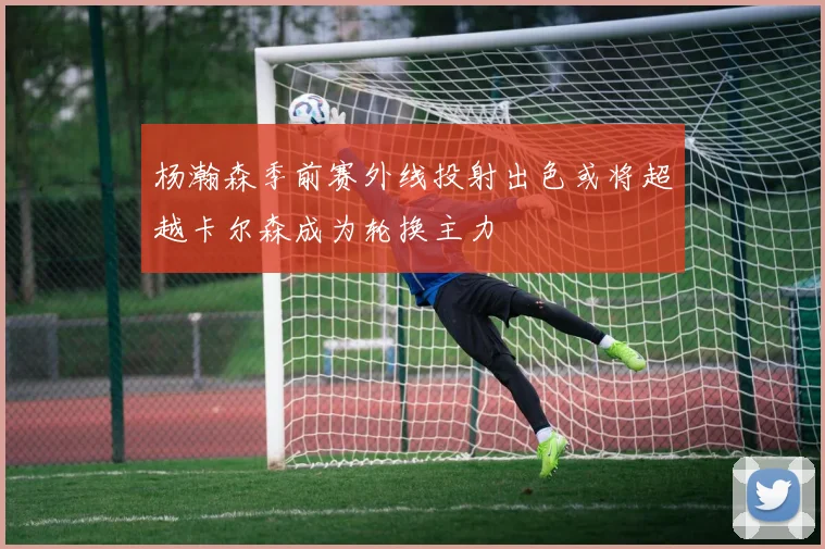 杨瀚森季前赛外线投射出色或将超越卡尔森成为轮换主力