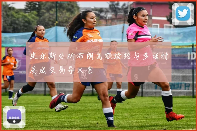 皮尔斯分析布朗高额续约与多话特质成交易导火索