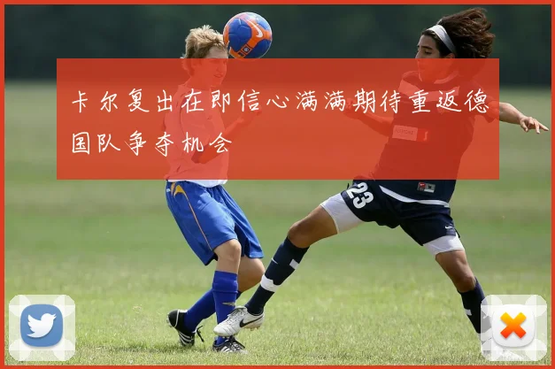 卡尔复出在即信心满满期待重返德国队争夺机会