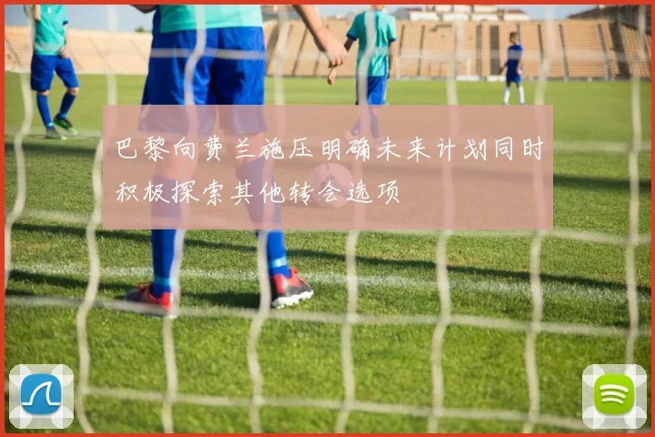 巴黎向费兰施压明确未来计划同时积极探索其他转会选项