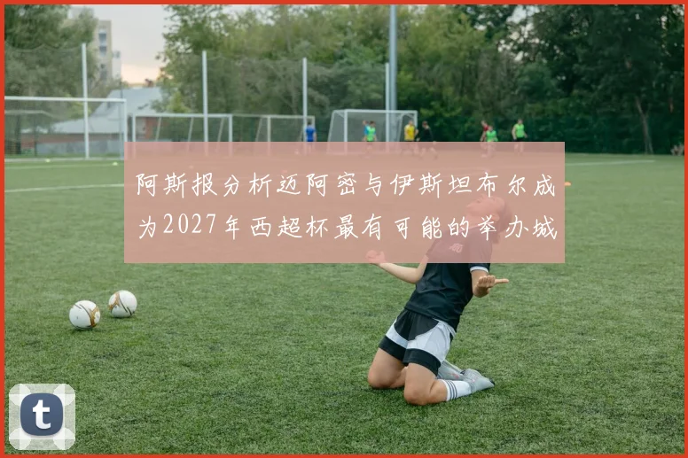 阿斯报分析迈阿密与伊斯坦布尔成为2027年西超杯最有可能的举办城市