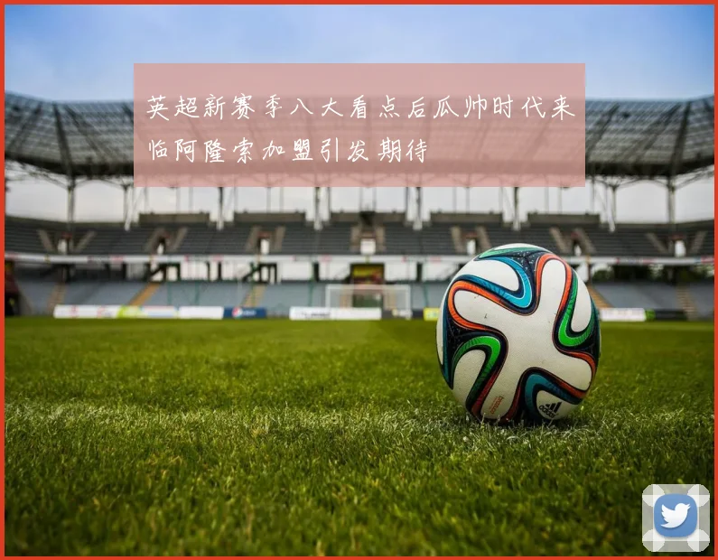 英超新赛季八大看点后瓜帅时代来临阿隆索加盟引发期待