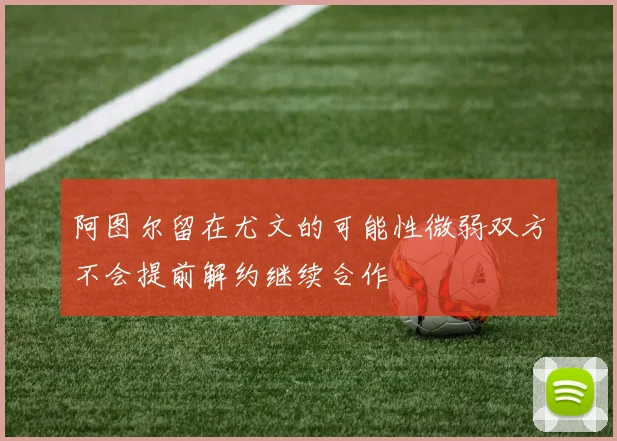 阿图尔留在尤文的可能性微弱双方不会提前解约继续合作