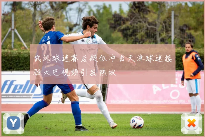 武汉球迷赛后疑似冲击天津球迷接驳大巴视频引发热议