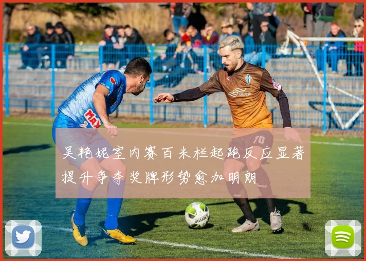 吴艳妮室内赛百米栏起跑反应显著提升争夺奖牌形势愈加明朗