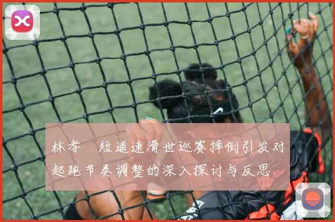 林孝埈短道速滑世巡赛摔倒引发对起跑节奏调整的深入探讨与反思