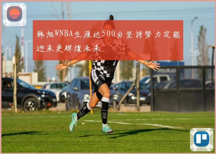 韩旭WNBA生涯达500分坚持努力定能迎来更辉煌未来